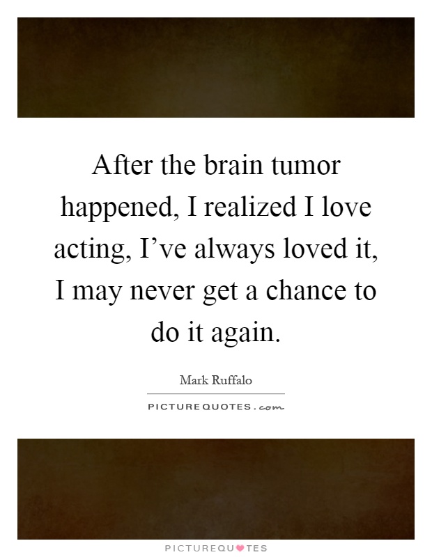 After the brain tumor happened, I realized I love acting, I've always loved it, I may never get a chance to do it again Picture Quote #1