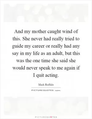 And my mother caught wind of this. She never had really tried to guide my career or really had any say in my life as an adult, but this was the one time she said she would never speak to me again if I quit acting Picture Quote #1