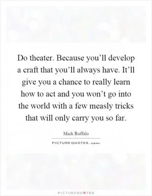 Do theater. Because you’ll develop a craft that you’ll always have. It’ll give you a chance to really learn how to act and you won’t go into the world with a few measly tricks that will only carry you so far Picture Quote #1