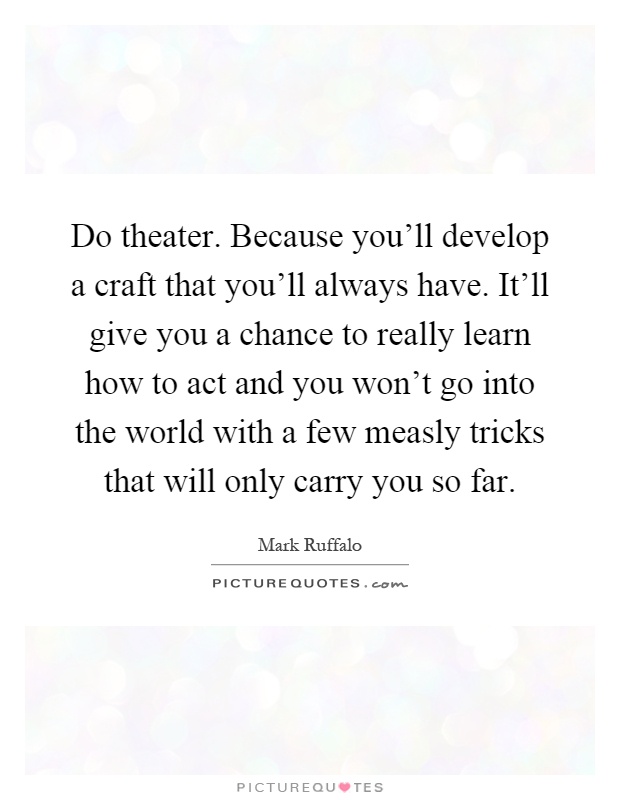 Do theater. Because you'll develop a craft that you'll always have. It'll give you a chance to really learn how to act and you won't go into the world with a few measly tricks that will only carry you so far Picture Quote #1