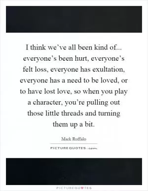 I think we’ve all been kind of... everyone’s been hurt, everyone’s felt loss, everyone has exultation, everyone has a need to be loved, or to have lost love, so when you play a character, you’re pulling out those little threads and turning them up a bit Picture Quote #1