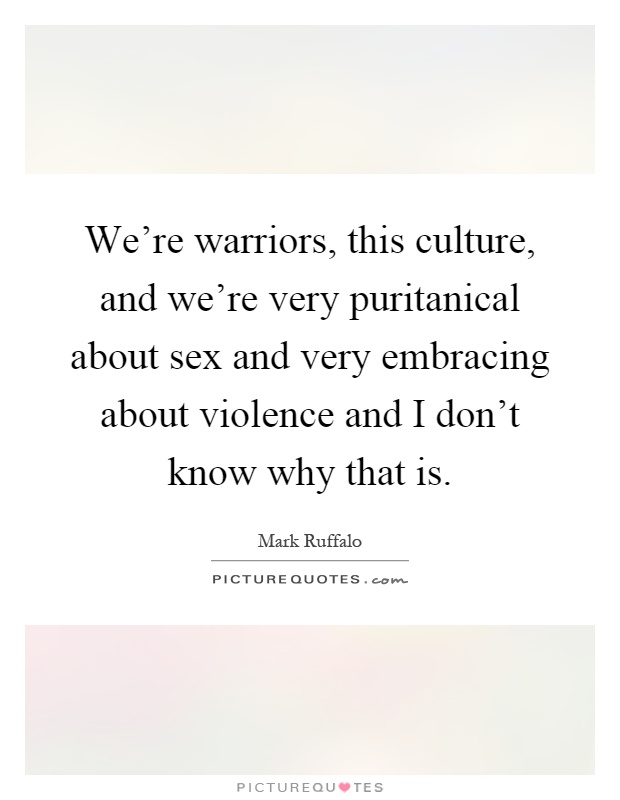 We're warriors, this culture, and we're very puritanical about sex and very embracing about violence and I don't know why that is Picture Quote #1