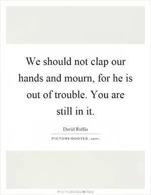 We should not clap our hands and mourn, for he is out of trouble. You are still in it Picture Quote #1