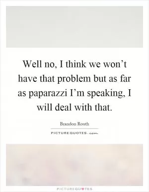 Well no, I think we won’t have that problem but as far as paparazzi I’m speaking, I will deal with that Picture Quote #1