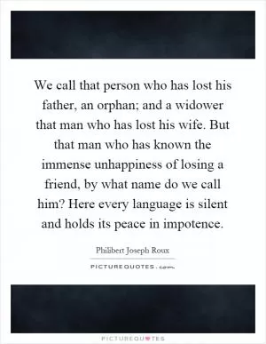 We call that person who has lost his father, an orphan; and a widower that man who has lost his wife. But that man who has known the immense unhappiness of losing a friend, by what name do we call him? Here every language is silent and holds its peace in impotence Picture Quote #1