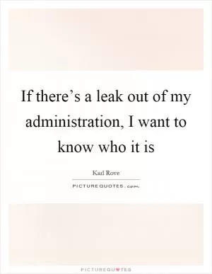 If there’s a leak out of my administration, I want to know who it is Picture Quote #1