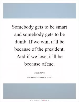 Somebody gets to be smart and somebody gets to be dumb. If we win, it’ll be because of the president. And if we lose, it’ll be because of me Picture Quote #1
