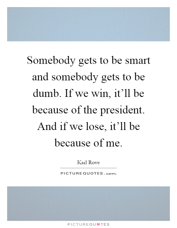 Somebody gets to be smart and somebody gets to be dumb. If we win, it'll be because of the president. And if we lose, it'll be because of me Picture Quote #1