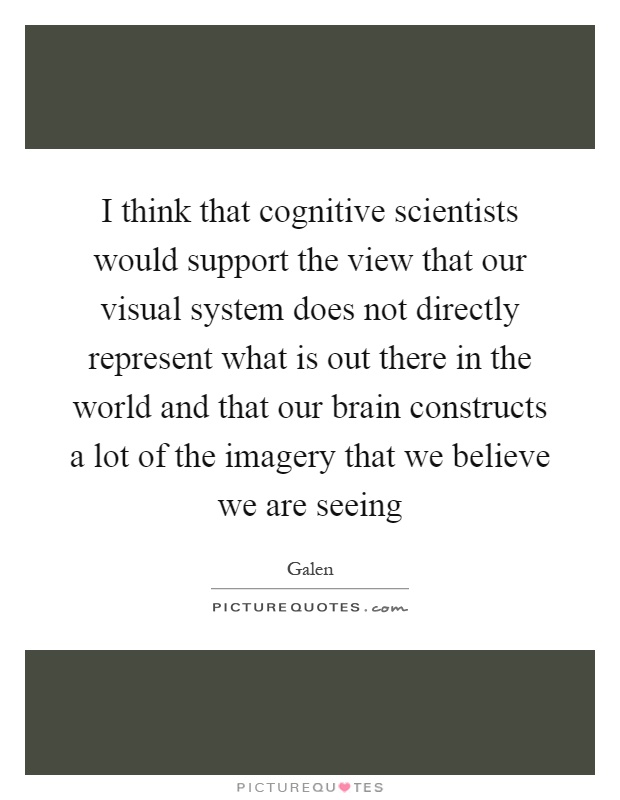 I think that cognitive scientists would support the view that our visual system does not directly represent what is out there in the world and that our brain constructs a lot of the imagery that we believe we are seeing Picture Quote #1