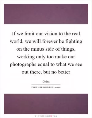 If we limit our vision to the real world, we will forever be fighting on the minus side of things, working only too make our photographs equal to what we see out there, but no better Picture Quote #1