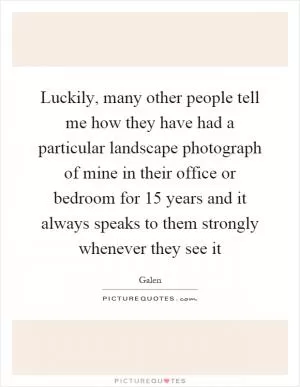 Luckily, many other people tell me how they have had a particular landscape photograph of mine in their office or bedroom for 15 years and it always speaks to them strongly whenever they see it Picture Quote #1