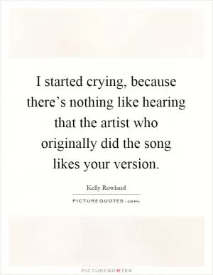 I started crying, because there’s nothing like hearing that the artist who originally did the song likes your version Picture Quote #1