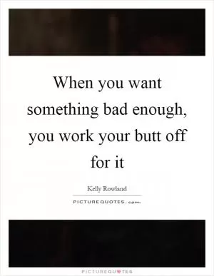 When you want something bad enough, you work your butt off for it Picture Quote #1