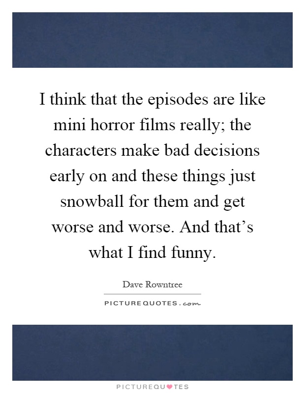 I think that the episodes are like mini horror films really; the characters make bad decisions early on and these things just snowball for them and get worse and worse. And that's what I find funny Picture Quote #1