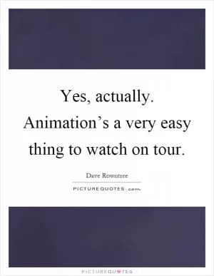 Yes, actually. Animation’s a very easy thing to watch on tour Picture Quote #1