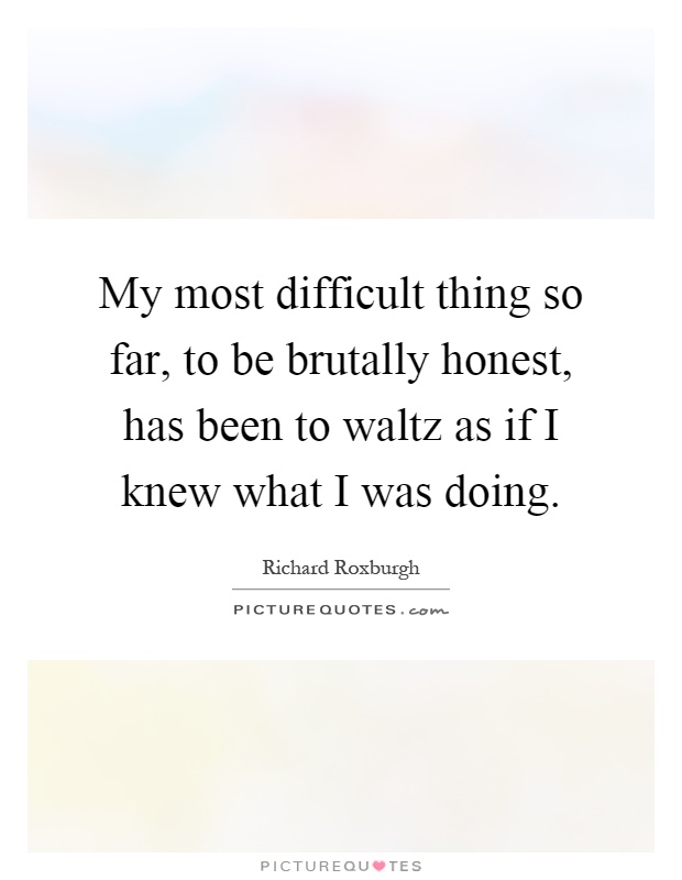 My most difficult thing so far, to be brutally honest, has been to waltz as if I knew what I was doing Picture Quote #1