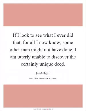 If I look to see what I ever did that, for all I now know, some other man might not have done, I am utterly unable to discover the certainly unique deed Picture Quote #1