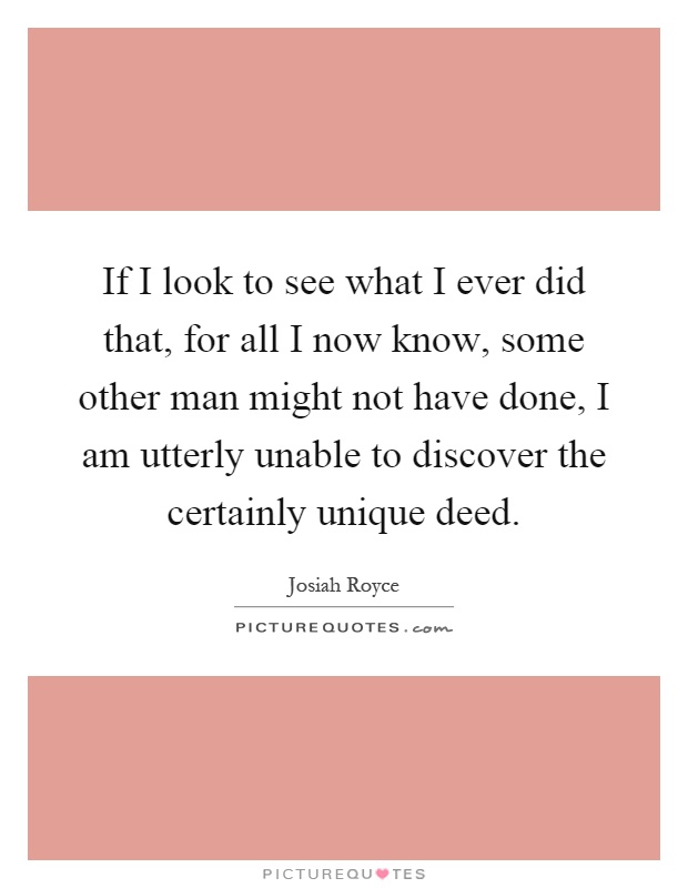 If I look to see what I ever did that, for all I now know, some other man might not have done, I am utterly unable to discover the certainly unique deed Picture Quote #1