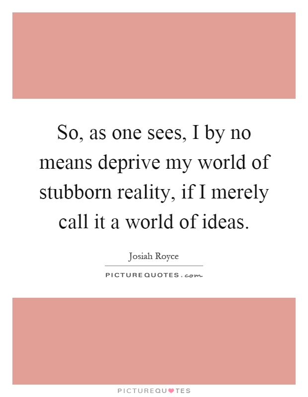 So, as one sees, I by no means deprive my world of stubborn reality, if I merely call it a world of ideas Picture Quote #1