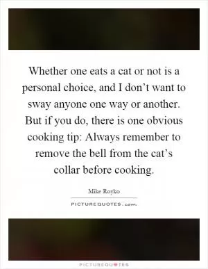 Whether one eats a cat or not is a personal choice, and I don’t want to sway anyone one way or another. But if you do, there is one obvious cooking tip: Always remember to remove the bell from the cat’s collar before cooking Picture Quote #1