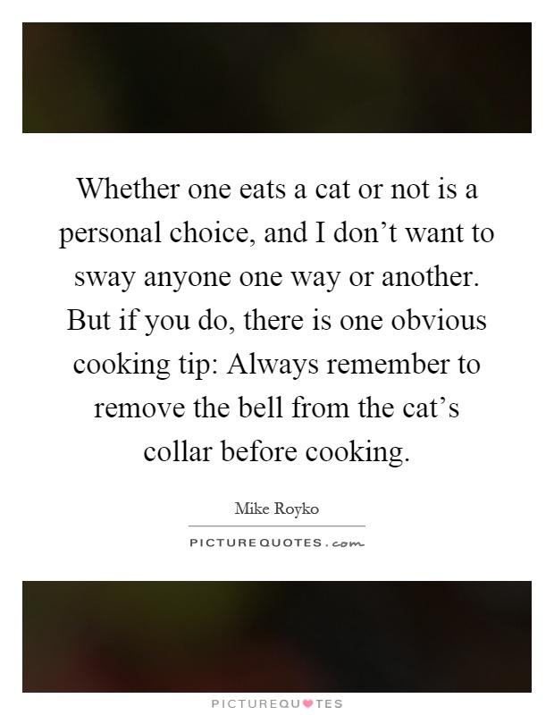 Whether one eats a cat or not is a personal choice, and I don't want to sway anyone one way or another. But if you do, there is one obvious cooking tip: Always remember to remove the bell from the cat's collar before cooking Picture Quote #1
