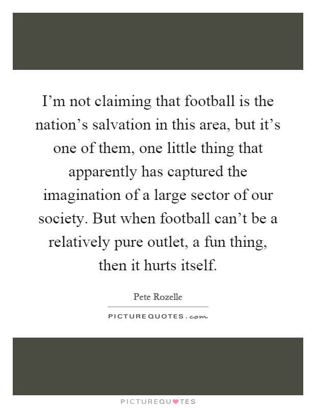 I'm not claiming that football is the nation's salvation in this area, but it's one of them, one little thing that apparently has captured the imagination of a large sector of our society. But when football can't be a relatively pure outlet, a fun thing, then it hurts itself Picture Quote #1