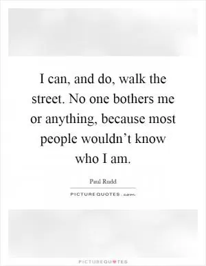 I can, and do, walk the street. No one bothers me or anything, because most people wouldn’t know who I am Picture Quote #1