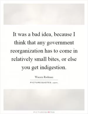It was a bad idea, because I think that any government reorganization has to come in relatively small bites, or else you get indigestion Picture Quote #1