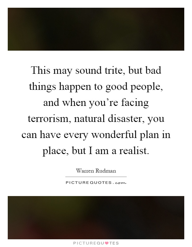 This may sound trite, but bad things happen to good people, and when you're facing terrorism, natural disaster, you can have every wonderful plan in place, but I am a realist Picture Quote #1