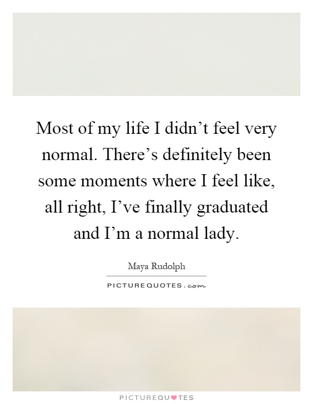Most of my life I didn't feel very normal. There's definitely been some moments where I feel like, all right, I've finally graduated and I'm a normal lady Picture Quote #1