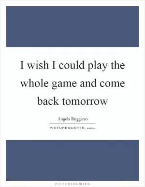 I wish I could play the whole game and come back tomorrow Picture Quote #1