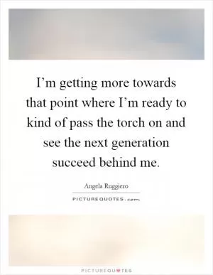 I’m getting more towards that point where I’m ready to kind of pass the torch on and see the next generation succeed behind me Picture Quote #1