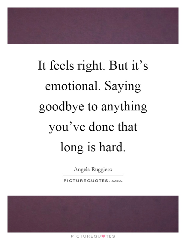 It feels right. But it's emotional. Saying goodbye to anything you've done that long is hard Picture Quote #1
