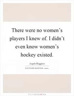 There were no women’s players I knew of. I didn’t even know women’s hockey existed Picture Quote #1