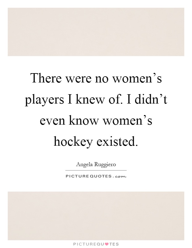 There were no women's players I knew of. I didn't even know women's hockey existed Picture Quote #1