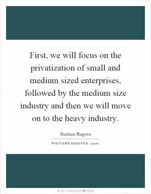 First, we will focus on the privatization of small and medium sized enterprises, followed by the medium size industry and then we will move on to the heavy industry Picture Quote #1