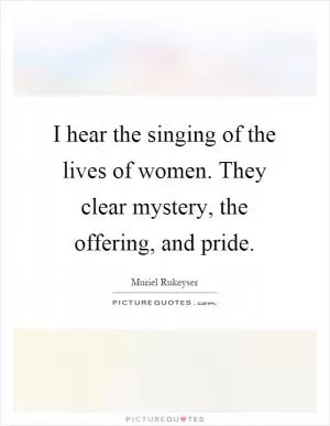 I hear the singing of the lives of women. They clear mystery, the offering, and pride Picture Quote #1