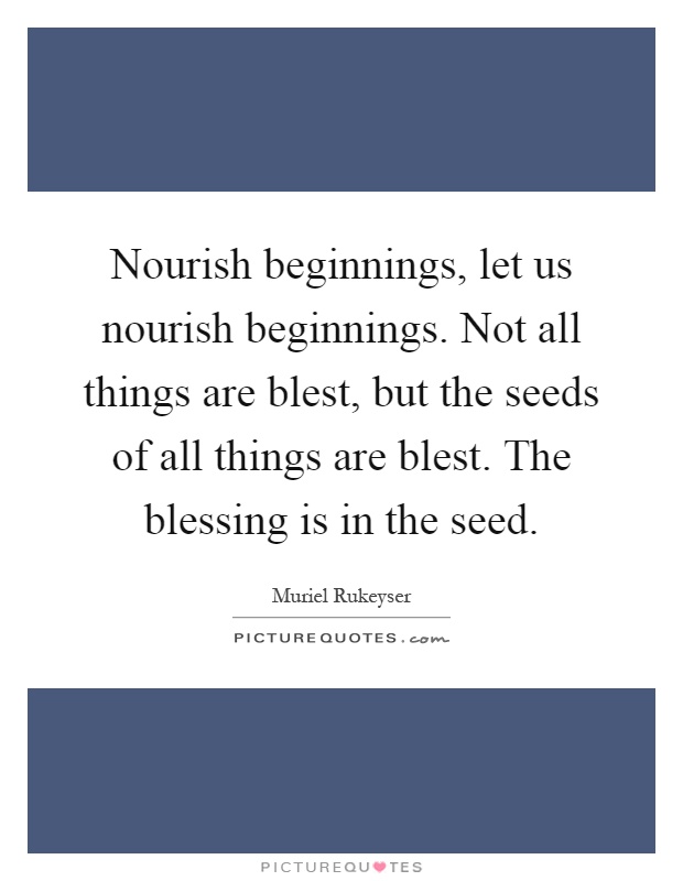 Nourish beginnings, let us nourish beginnings. Not all things are blest, but the seeds of all things are blest. The blessing is in the seed Picture Quote #1