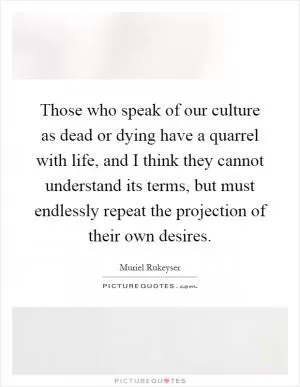 Those who speak of our culture as dead or dying have a quarrel with life, and I think they cannot understand its terms, but must endlessly repeat the projection of their own desires Picture Quote #1