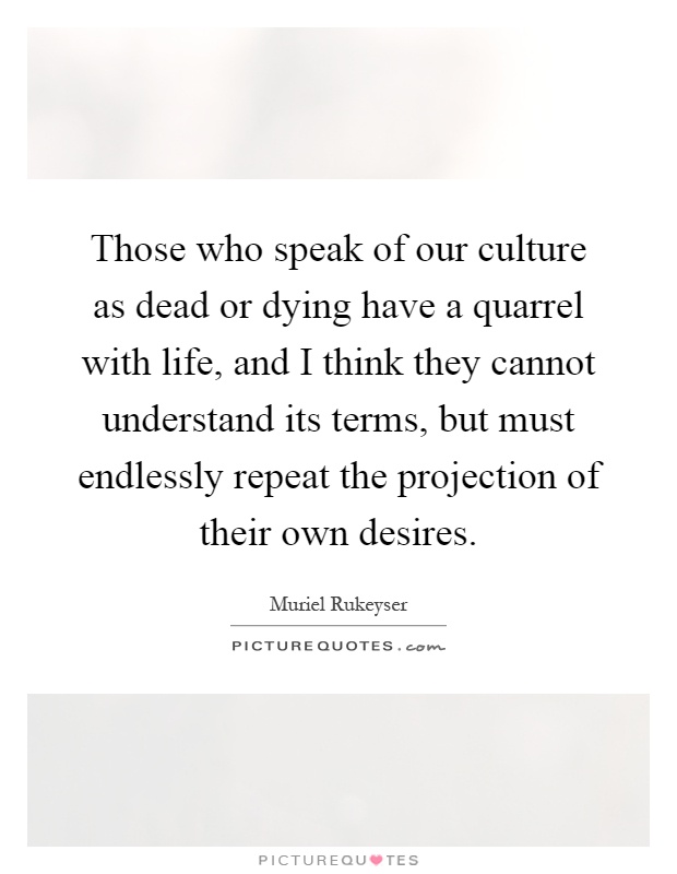 Those who speak of our culture as dead or dying have a quarrel with life, and I think they cannot understand its terms, but must endlessly repeat the projection of their own desires Picture Quote #1