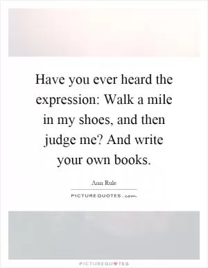 Have you ever heard the expression: Walk a mile in my shoes, and then judge me? And write your own books Picture Quote #1