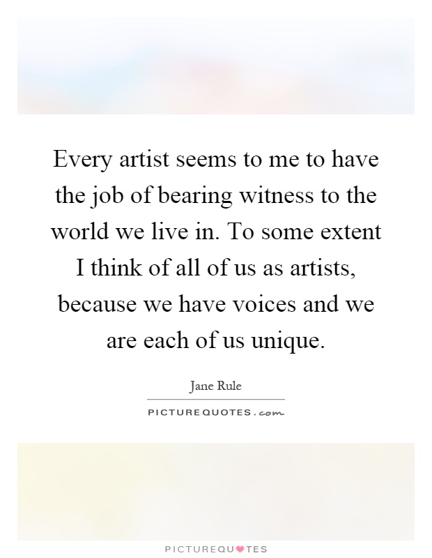 Every artist seems to me to have the job of bearing witness to the world we live in. To some extent I think of all of us as artists, because we have voices and we are each of us unique Picture Quote #1