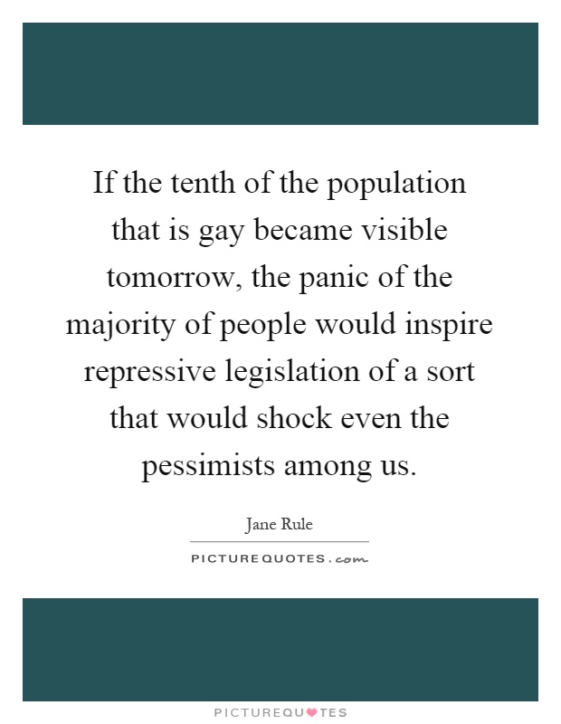 If the tenth of the population that is gay became visible tomorrow, the panic of the majority of people would inspire repressive legislation of a sort that would shock even the pessimists among us Picture Quote #1