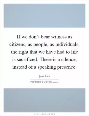 If we don’t bear witness as citizens, as people, as individuals, the right that we have had to life is sacrificed. There is a silence, instead of a speaking presence Picture Quote #1