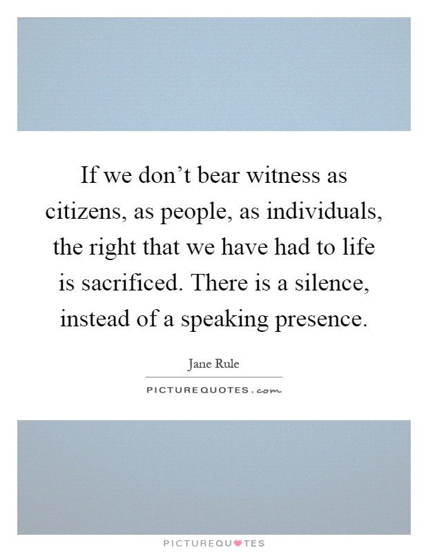 If we don't bear witness as citizens, as people, as individuals, the right that we have had to life is sacrificed. There is a silence, instead of a speaking presence Picture Quote #1
