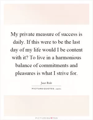 My private measure of success is daily. If this were to be the last day of my life would I be content with it? To live in a harmonious balance of commitments and pleasures is what I strive for Picture Quote #1