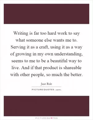 Writing is far too hard work to say what someone else wants me to. Serving it as a craft, using it as a way of growing in my own understanding, seems to me to be a beautiful way to live. And if that product is shareable with other people, so much the better Picture Quote #1