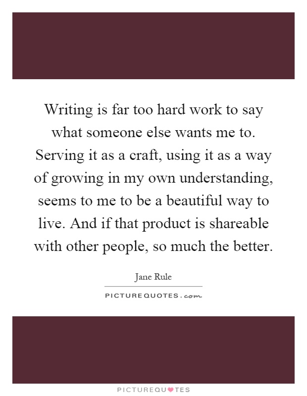 Writing is far too hard work to say what someone else wants me to. Serving it as a craft, using it as a way of growing in my own understanding, seems to me to be a beautiful way to live. And if that product is shareable with other people, so much the better Picture Quote #1