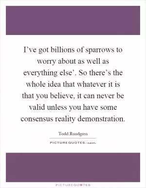 I’ve got billions of sparrows to worry about as well as everything else’. So there’s the whole idea that whatever it is that you believe, it can never be valid unless you have some consensus reality demonstration Picture Quote #1