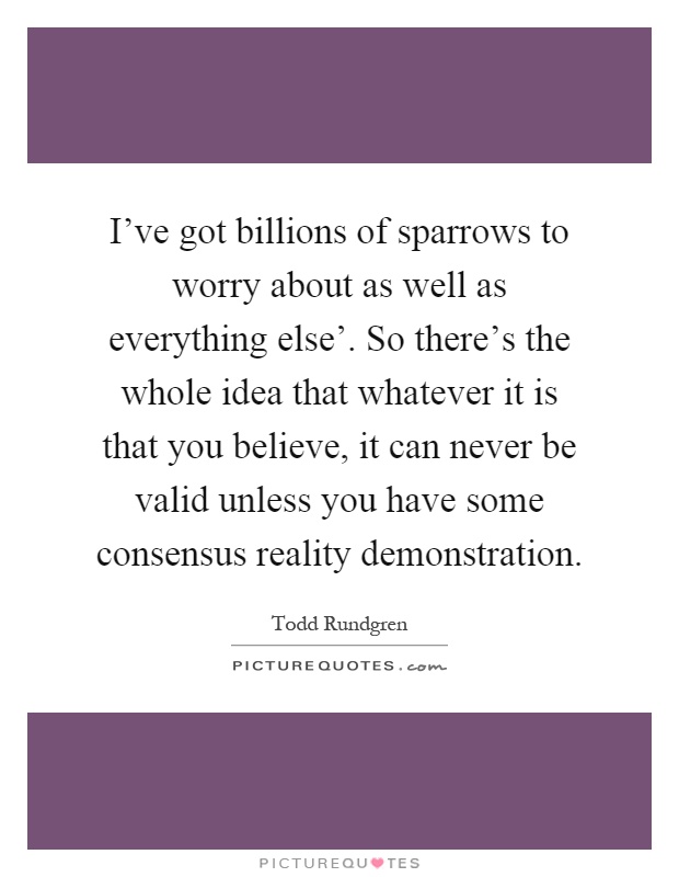 I've got billions of sparrows to worry about as well as everything else'. So there's the whole idea that whatever it is that you believe, it can never be valid unless you have some consensus reality demonstration Picture Quote #1